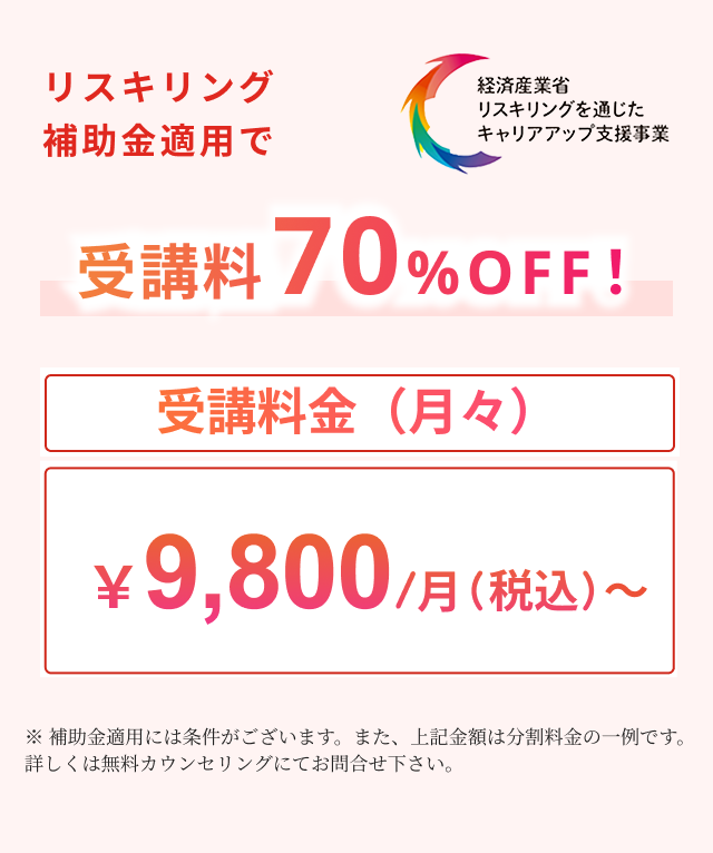 リスキリング補助金適用で受講料70%OFF！受講料金（月々）￥9,800/月（税込）〜※ 補助金適用には条件がございます。また、上記金額は分割料金の一例です。詳しくは無料カウンセリングにてお問合せ下さい。